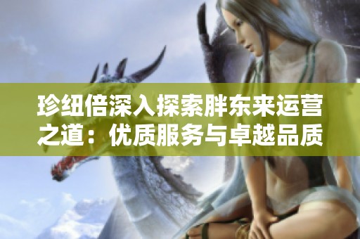 珍纽倍深入探索胖东来运营之道：优质服务与卓越品质的结合
