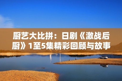 厨艺大比拼：日剧《激战后厨》1至5集精彩回顾与故事分析