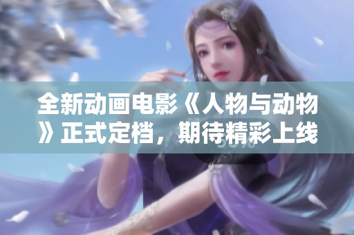 全新动画电影《人物与动物》正式定档，期待精彩上线！