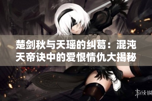 楚剑秋与天瑶的纠葛：混沌天帝诀中的爱恨情仇大揭秘