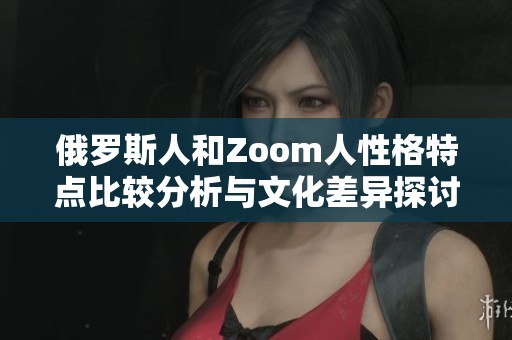 俄罗斯人和Zoom人性格特点比较分析与文化差异探讨