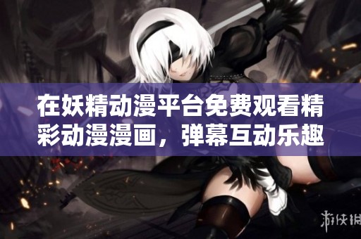 在妖精动漫平台免费观看精彩动漫漫画，弹幕互动乐趣多