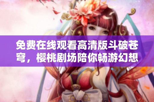 免费在线观看高清版斗破苍穹，樱桃剧场陪你畅游幻想世界