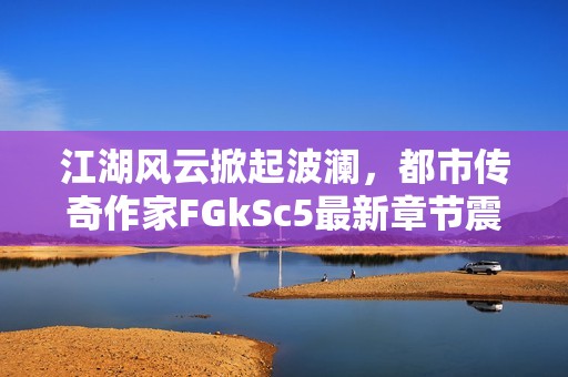 江湖风云掀起波澜，都市传奇作家FGkSc5最新章节震撼来袭