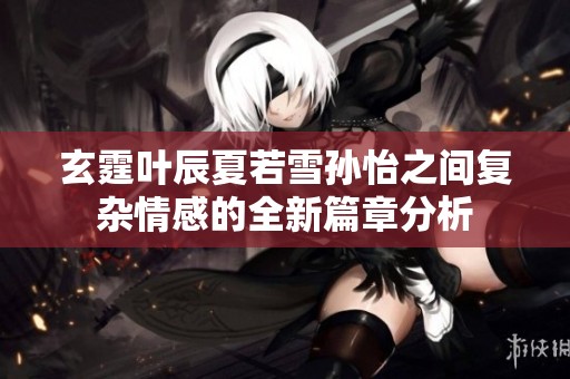 玄霆叶辰夏若雪孙怡之间复杂情感的全新篇章分析