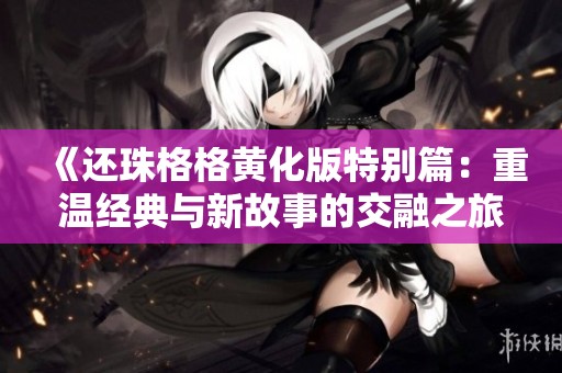 《还珠格格黄化版特别篇：重温经典与新故事的交融之旅》