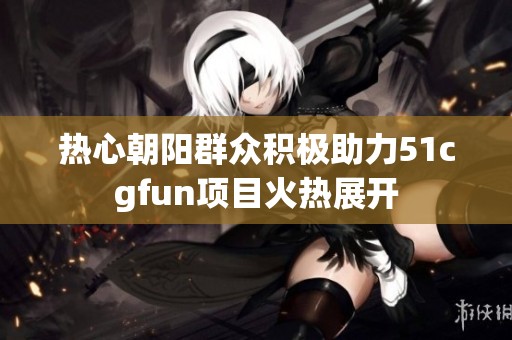 热心朝阳群众积极助力51cgfun项目火热展开