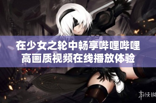 在少女之轮中畅享哔哩哔哩高画质视频在线播放体验