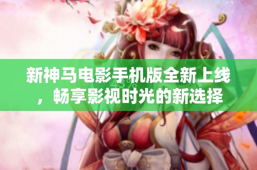 新神马电影手机版全新上线，畅享影视时光的新选择