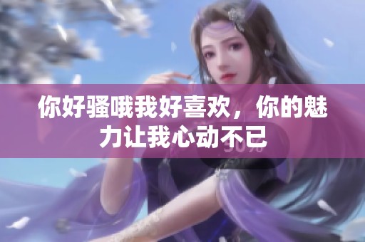 你好骚哦我好喜欢，你的魅力让我心动不已