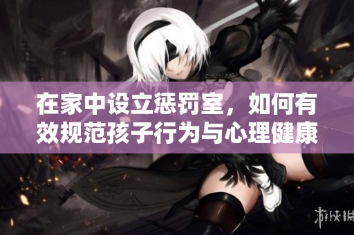 在家中设立惩罚室，如何有效规范孩子行为与心理健康