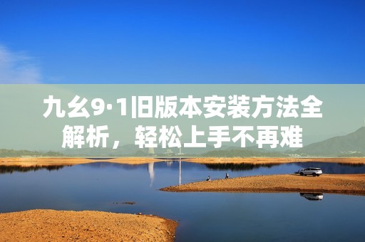 九幺9·1旧版本安装方法全解析，轻松上手不再难