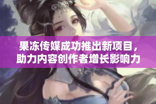 果冻传媒成功推出新项目，助力内容创作者增长影响力