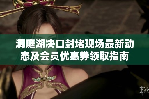 洞庭湖决口封堵现场最新动态及会员优惠券领取指南