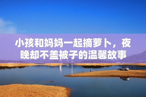 小孩和妈妈一起摘萝卜，夜晚却不盖被子的温馨故事