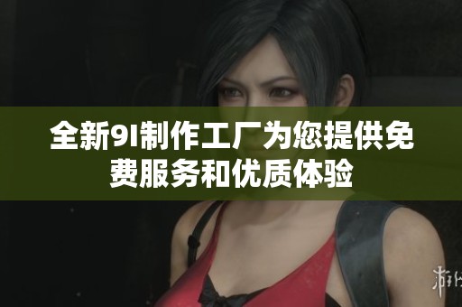 全新9I制作工厂为您提供免费服务和优质体验