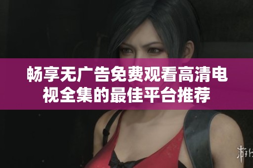畅享无广告免费观看高清电视全集的最佳平台推荐