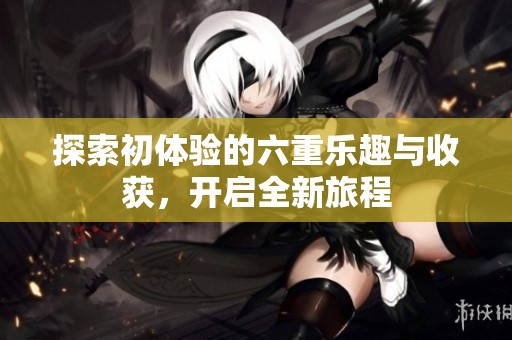 探索初体验的六重乐趣与收获，开启全新旅程