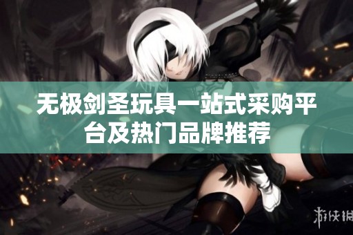 无极剑圣玩具一站式采购平台及热门品牌推荐