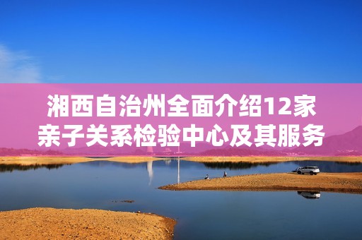 湘西自治州全面介绍12家亲子关系检验中心及其服务内容