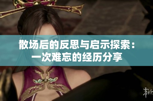 散场后的反思与启示探索：一次难忘的经历分享