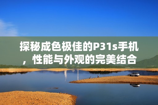 探秘成色极佳的P31s手机，性能与外观的完美结合