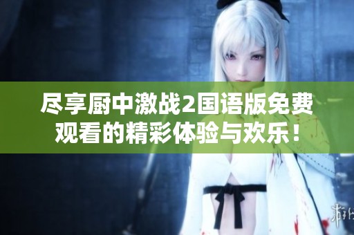 尽享厨中激战2国语版免费观看的精彩体验与欢乐！