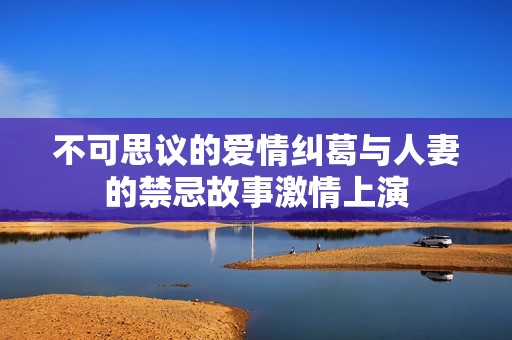 不可思议的爱情纠葛与人妻的禁忌故事激情上演