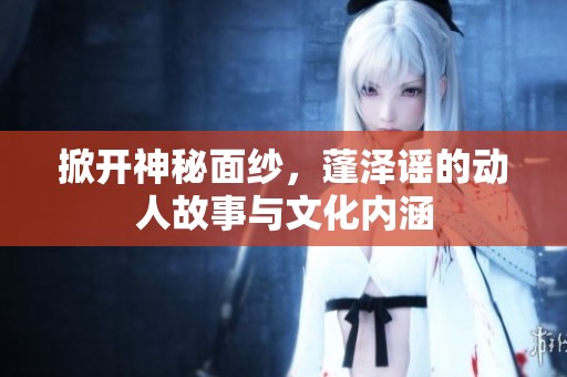 掀开神秘面纱，蓬泽谣的动人故事与文化内涵