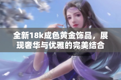 全新18k成色黄金饰品，展现奢华与优雅的完美结合