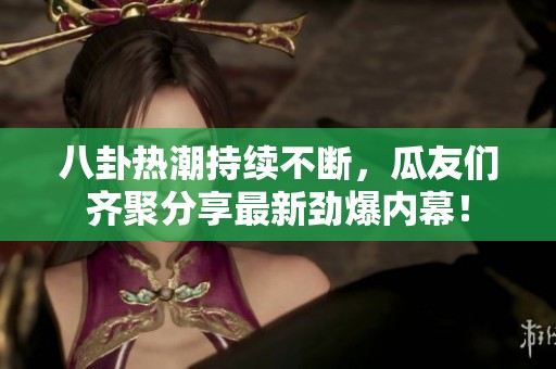 八卦热潮持续不断，瓜友们齐聚分享最新劲爆内幕！