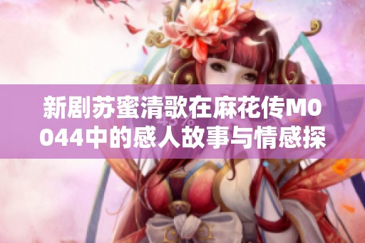 新剧苏蜜清歌在麻花传M0044中的感人故事与情感探索