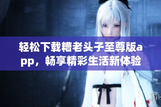 轻松下载糟老头子至尊版app，畅享精彩生活新体验