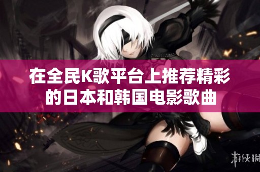 在全民K歌平台上推荐精彩的日本和韩国电影歌曲