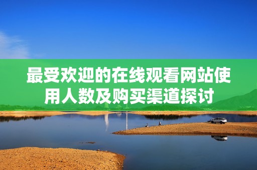 最受欢迎的在线观看网站使用人数及购买渠道探讨