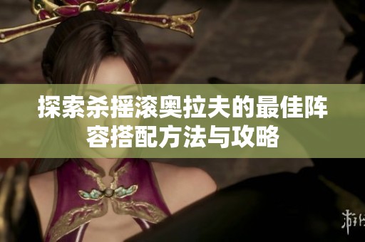 探索杀摇滚奥拉夫的最佳阵容搭配方法与攻略