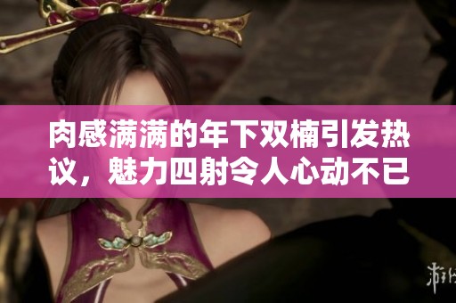 肉感满满的年下双楠引发热议，魅力四射令人心动不已
