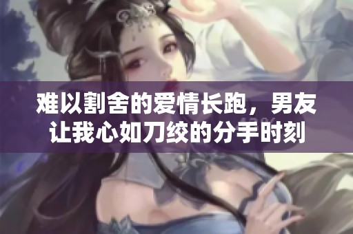 难以割舍的爱情长跑，男友让我心如刀绞的分手时刻