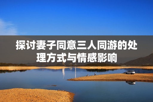 探讨妻子同意三人同游的处理方式与情感影响