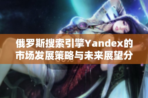 俄罗斯搜索引擎Yandex的市场发展策略与未来展望分析