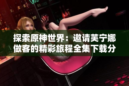 探索原神世界：邀请芙宁娜做客的精彩旅程全集下载分享