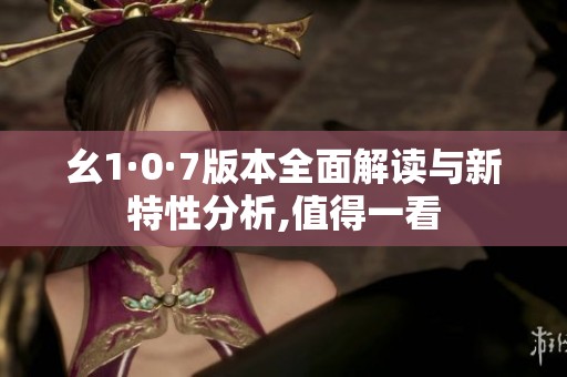 幺1·0·7版本全面解读与新特性分析,值得一看