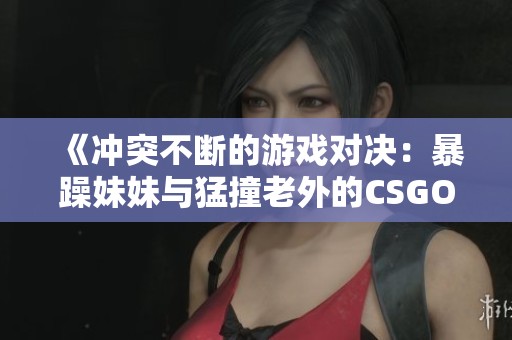 《冲突不断的游戏对决：暴躁妹妹与猛撞老外的CSGO较量》
