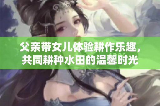 父亲带女儿体验耕作乐趣，共同耕种水田的温馨时光