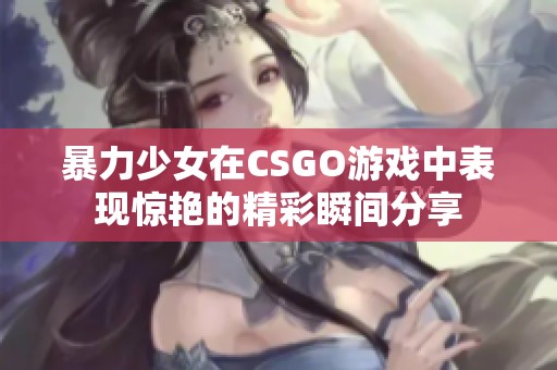 暴力少女在CSGO游戏中表现惊艳的精彩瞬间分享