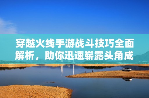 穿越火线手游战斗技巧全面解析，助你迅速崭露头角成战场高手