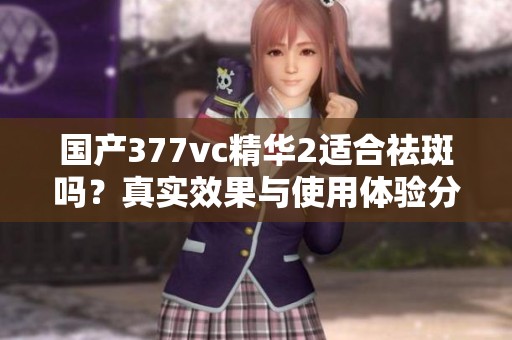 国产377vc精华2适合祛斑吗？真实效果与使用体验分享