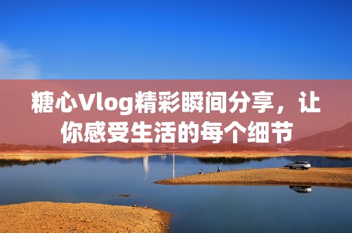 糖心Vlog精彩瞬间分享，让你感受生活的每个细节