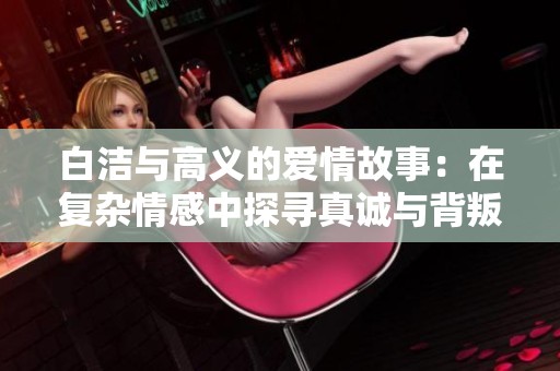 白洁与高义的爱情故事：在复杂情感中探寻真诚与背叛