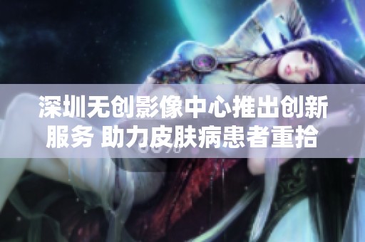 深圳无创影像中心推出创新服务 助力皮肤病患者重拾健康生活
